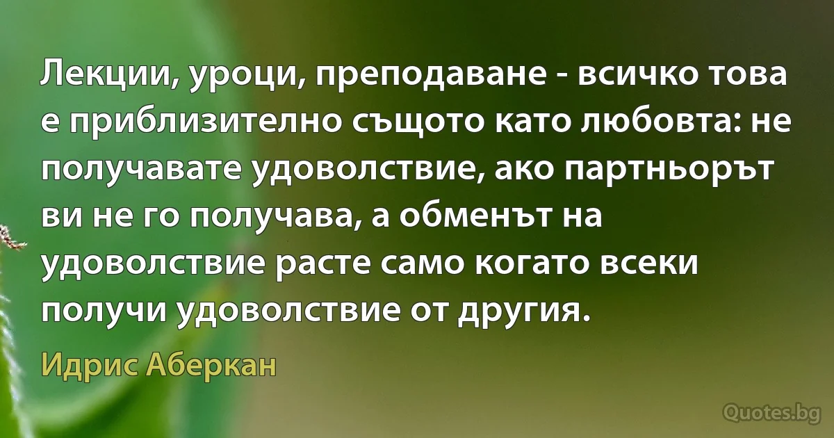 Лекции, уроци, преподаване - всичко това е приблизително същото като любовта: не получавате удоволствие, ако партньорът ви не го получава, а обменът на удоволствие расте само когато всеки получи удоволствие от другия. (Идрис Аберкан)