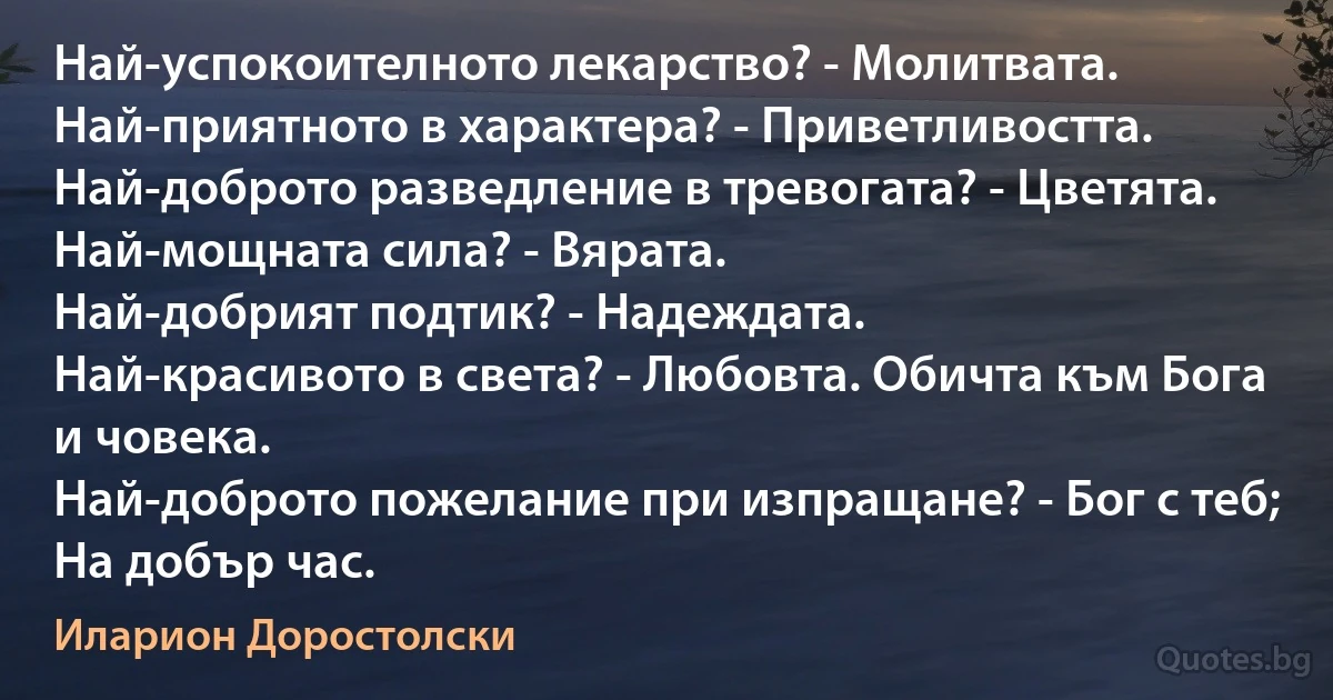 Най-успокоителното лекарство? - Молитвата.
Най-приятното в характера? - Приветливостта.
Най-доброто разведление в тревогата? - Цветята.
Най-мощната сила? - Вярата.
Най-добрият подтик? - Надеждата.
Най-красивото в света? - Любовта. Обичта към Бога и човека.
Най-доброто пожелание при изпращане? - Бог с теб; На добър час. (Иларион Доростолски)