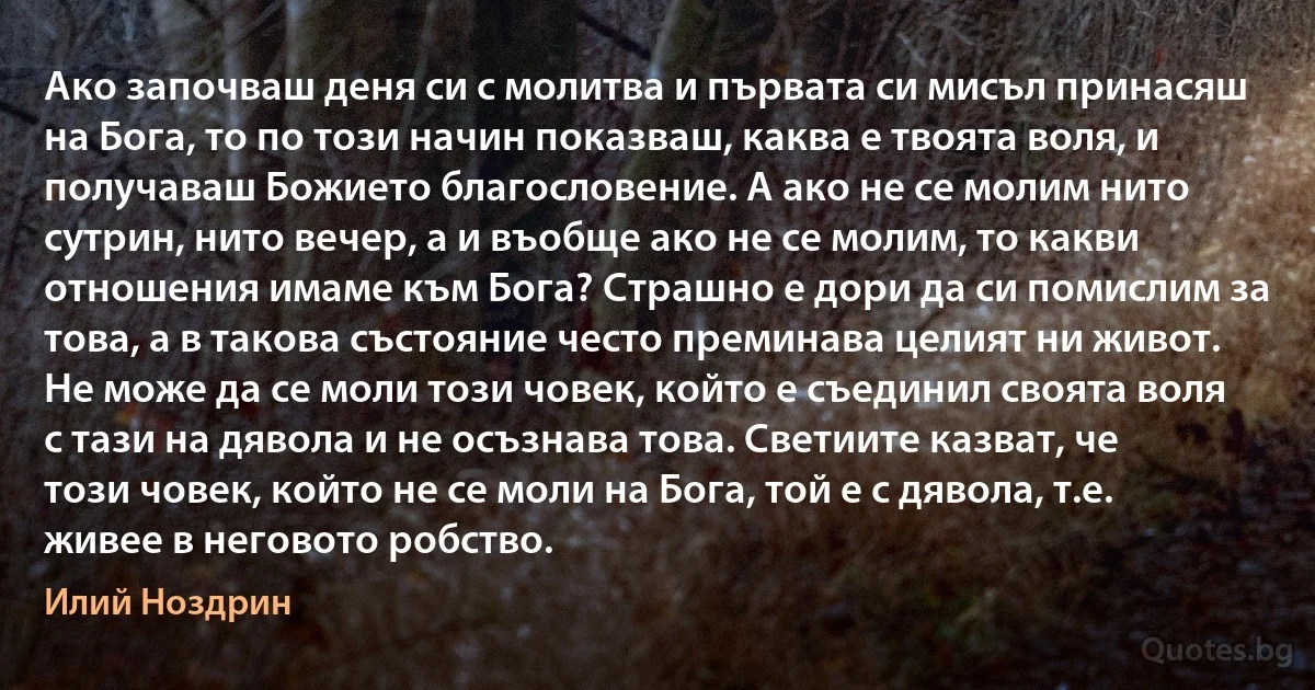 Ако започваш деня си с молитва и първата си мисъл принасяш на Бога, то по този начин показваш, каква е твоята воля, и получаваш Божието благословение. А ако не се молим нито сутрин, нито вечер, а и въобще ако не се молим, то какви отношения имаме към Бога? Страшно е дори да си помислим за това, а в такова състояние често преминава целият ни живот. Не може да се моли този човек, който е съединил своята воля с тази на дявола и не осъзнава това. Светиите казват, че този човек, който не се моли на Бога, той е с дявола, т.е. живее в неговото робство. (Илий Ноздрин)