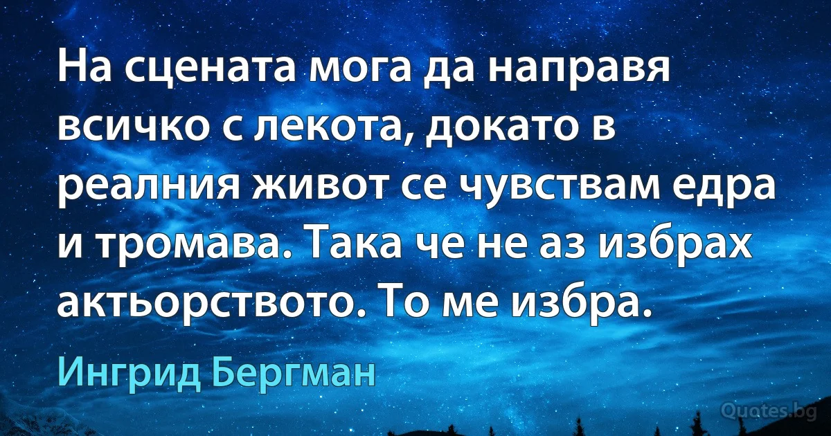 На сцената мога да направя всичко с лекота, докато в реалния живот се чувствам едра и тромава. Така че не аз избрах актьорството. То ме избра. (Ингрид Бергман)