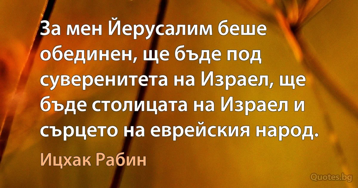 За мен Йерусалим беше обединен, ще бъде под суверенитета на Израел, ще бъде столицата на Израел и сърцето на еврейския народ. (Ицхак Рабин)