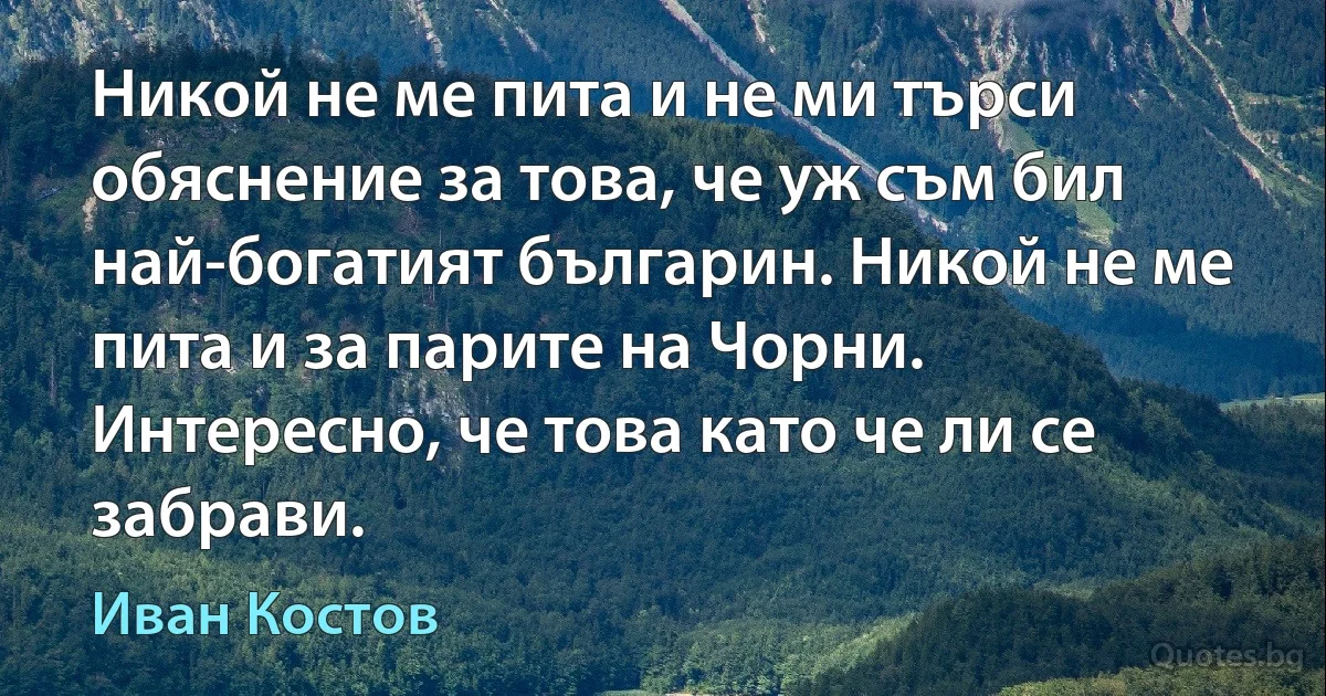 Никой не ме пита и не ми търси обяснение за това, че уж съм бил най-богатият българин. Никой не ме пита и за парите на Чорни. Интересно, че това като че ли се забрави. (Иван Костов)