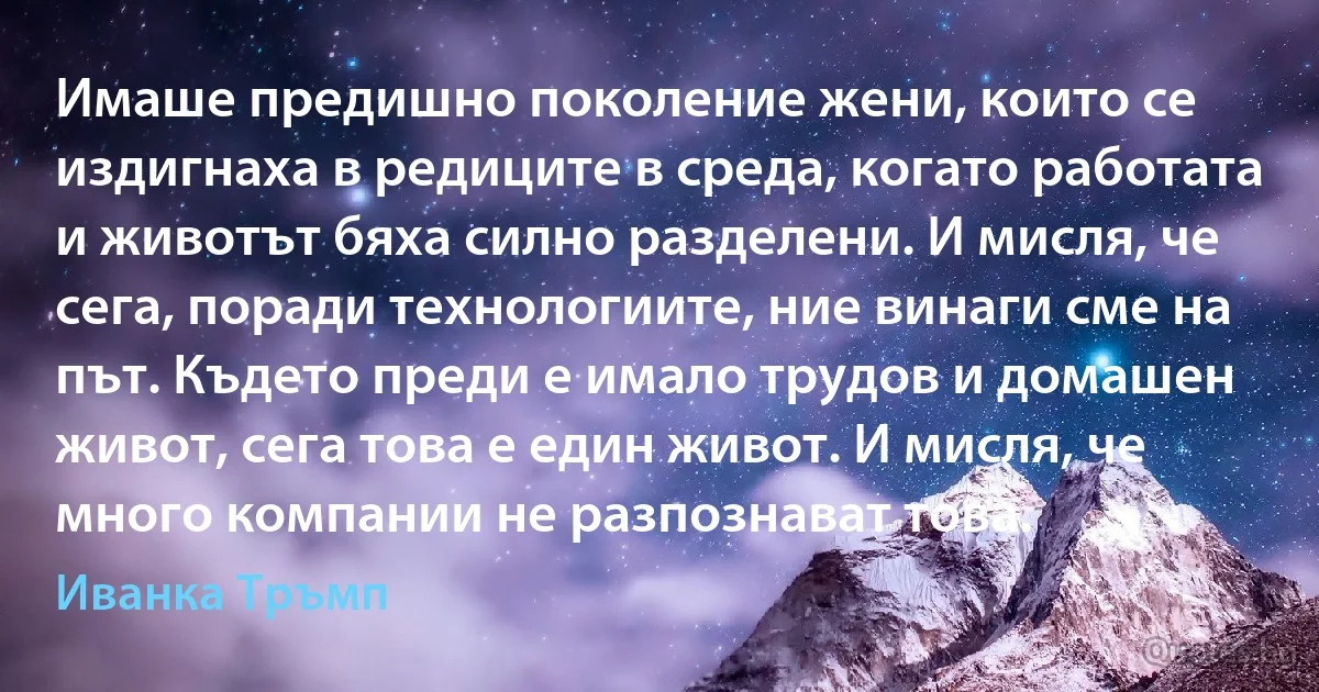 Имаше предишно поколение жени, които се издигнаха в редиците в среда, когато работата и животът бяха силно разделени. И мисля, че сега, поради технологиите, ние винаги сме на път. Където преди е имало трудов и домашен живот, сега това е един живот. И мисля, че много компании не разпознават това. (Иванка Тръмп)