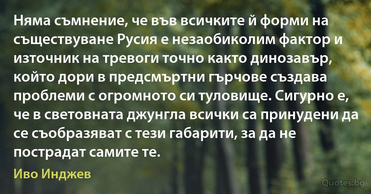 Няма съмнение, че във всичките й форми на съществуване Русия е незаобиколим фактор и източник на тревоги точно както динозавър, който дори в предсмъртни гърчове създава проблеми с огромното си туловище. Сигурно е, че в световната джунгла всички са принудени да се съобразяват с тези габарити, за да не пострадат самите те. (Иво Инджев)