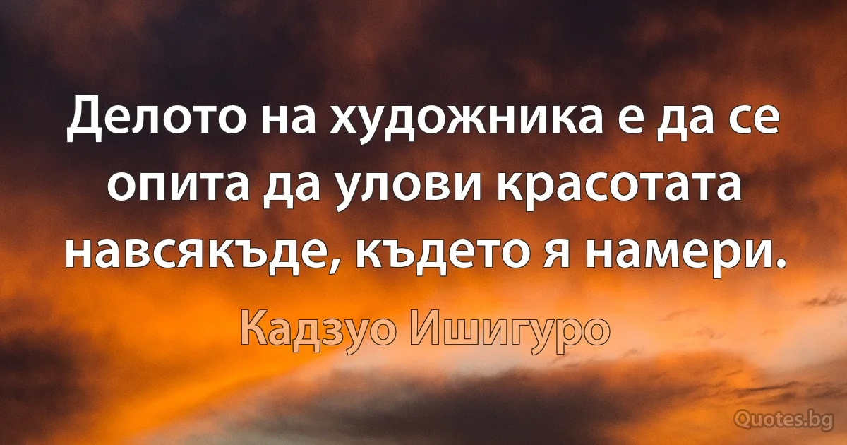 Делото на художника е да се опита да улови красотата навсякъде, където я намери. (Кадзуо Ишигуро)