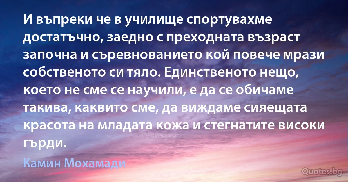 И въпреки че в училище спортувахме достатъчно, заедно с преходната възраст започна и съревнованието кой повече мрази собственото си тяло. Единственото нещо, което не сме се научили, е да се обичаме такива, каквито сме, да виждаме сияещата красота на младата кожа и стегнатите високи гърди. (Камин Мохамади)