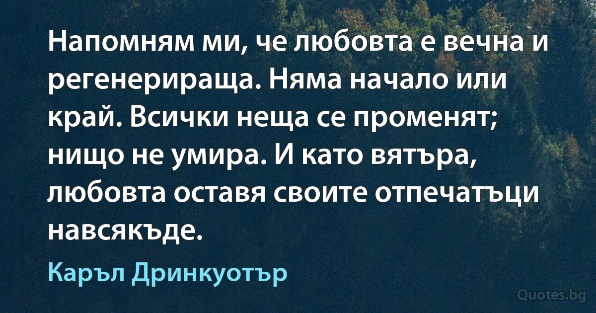 Напомням ми, че любовта е вечна и регенерираща. Няма начало или край. Всички неща се променят; нищо не умира. И като вятъра, любовта оставя своите отпечатъци навсякъде. (Каръл Дринкуотър)