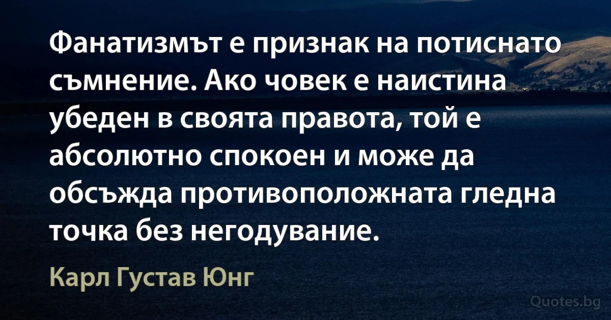 Фанатизмът е признак на потиснато съмнение. Ако човек е наистина убеден в своята правота, той е абсолютно спокоен и може да обсъжда противоположната гледна точка без негодувание. (Карл Густав Юнг)