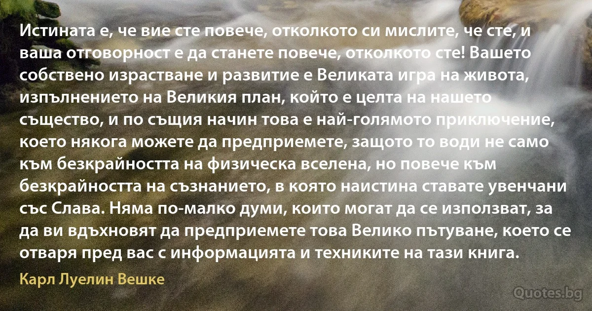 Истината е, че вие сте повече, отколкото си мислите, че сте, и ваша отговорност е да станете повече, отколкото сте! Вашето собствено израстване и развитие е Великата игра на живота, изпълнението на Великия план, който е целта на нашето същество, и по същия начин това е най-голямото приключение, което някога можете да предприемете, защото то води не само към безкрайността на физическа вселена, но повече към безкрайността на съзнанието, в която наистина ставате увенчани със Слава. Няма по-малко думи, които могат да се използват, за да ви вдъхновят да предприемете това Велико пътуване, което се отваря пред вас с информацията и техниките на тази книга. (Карл Луелин Вешке)