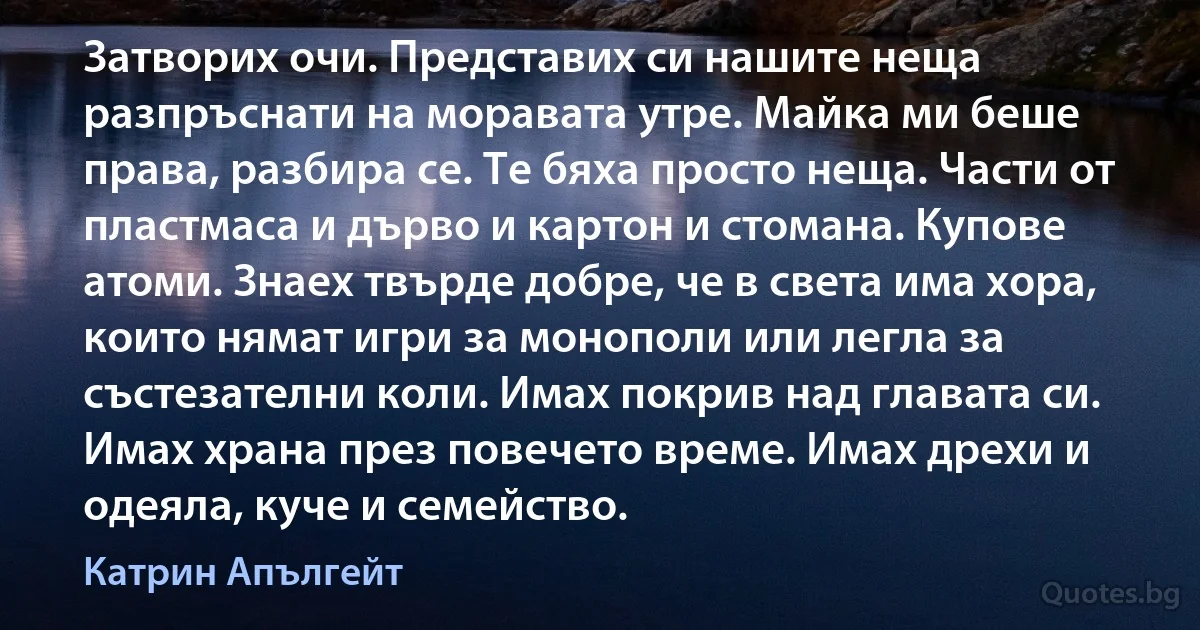 Затворих очи. Представих си нашите неща разпръснати на моравата утре. Майка ми беше права, разбира се. Те бяха просто неща. Части от пластмаса и дърво и картон и стомана. Купове атоми. Знаех твърде добре, че в света има хора, които нямат игри за монополи или легла за състезателни коли. Имах покрив над главата си. Имах храна през повечето време. Имах дрехи и одеяла, куче и семейство. (Катрин Апългейт)