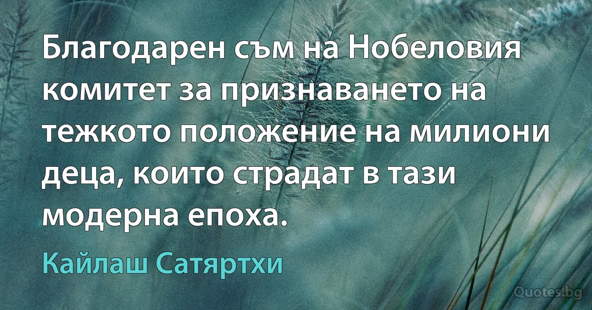 Благодарен съм на Нобеловия комитет за признаването на тежкото положение на милиони деца, които страдат в тази модерна епоха. (Кайлаш Сатяртхи)