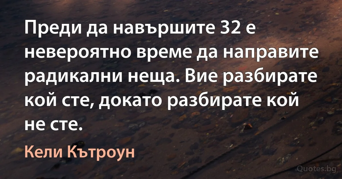 Преди да навършите 32 е невероятно време да направите радикални неща. Вие разбирате кой сте, докато разбирате кой не сте. (Кели Кътроун)