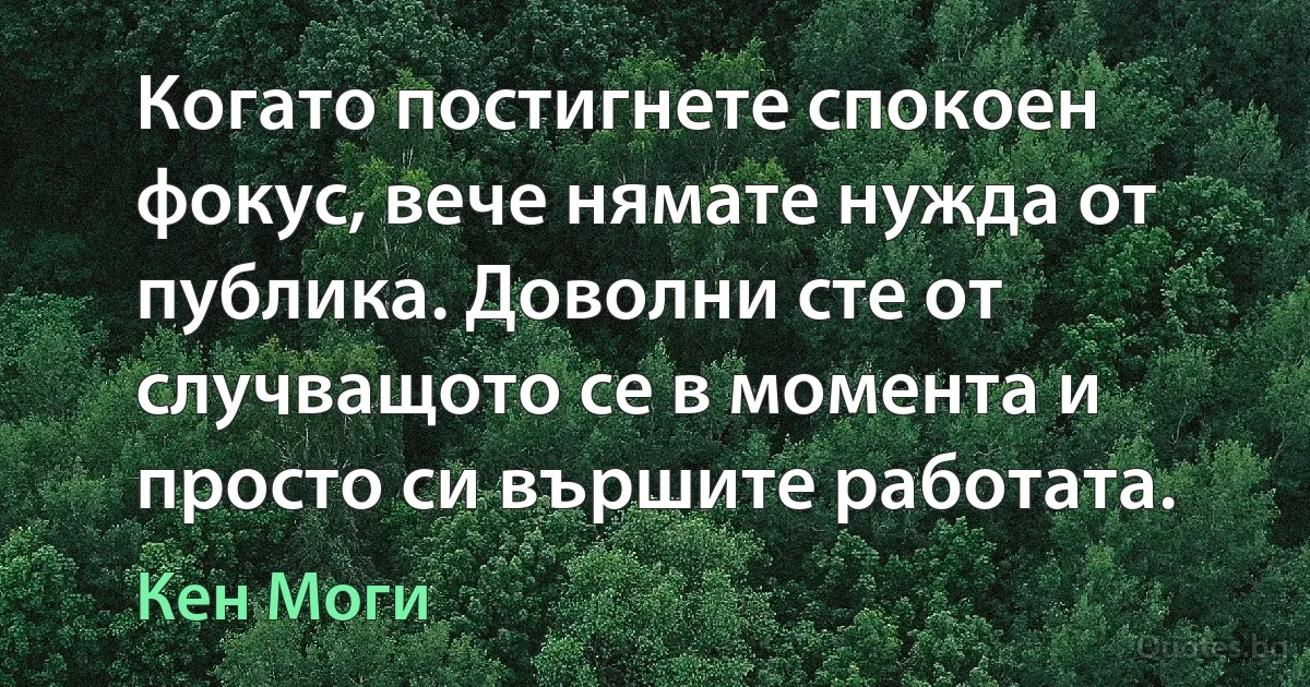 Когато постигнете спокоен фокус, вече нямате нужда от публика. Доволни сте от случващото се в момента и просто си вършите работата. (Кен Моги)