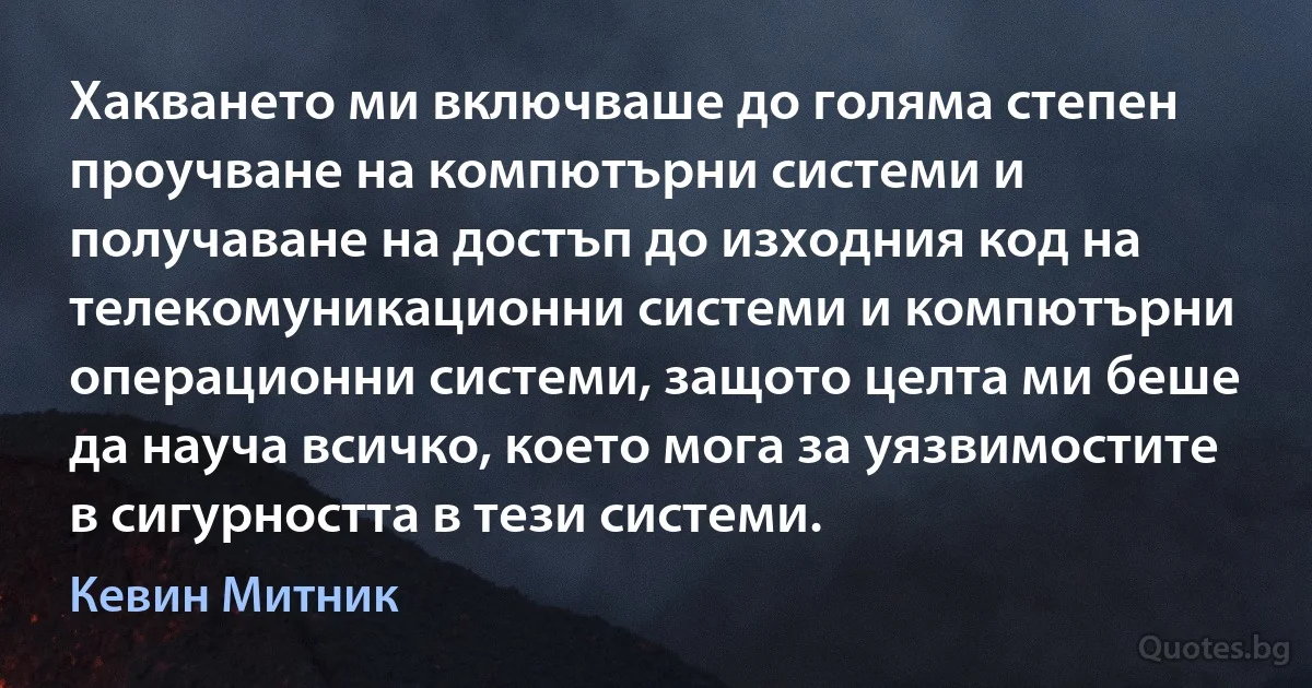 Хакването ми включваше до голяма степен проучване на компютърни системи и получаване на достъп до изходния код на телекомуникационни системи и компютърни операционни системи, защото целта ми беше да науча всичко, което мога за уязвимостите в сигурността в тези системи. (Кевин Митник)