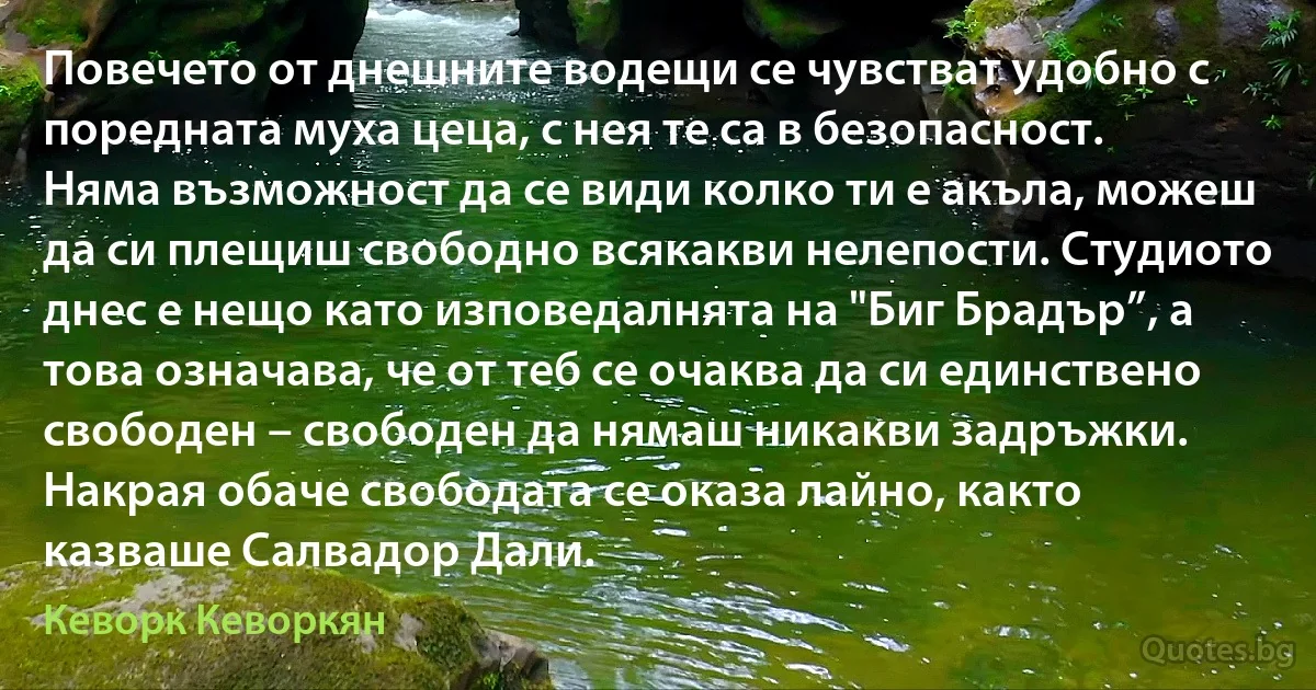 Повечето от днешните водещи се чувстват удобно с поредната муха цеца, с нея те са в безопасност. Няма възможност да се види колко ти е акъла, можеш да си плещиш свободно всякакви нелепости. Студиото днес е нещо като изповедалнята на "Биг Брадър”, а това означава, че от теб се очаква да си единствено свободен – свободен да нямаш никакви задръжки.
Накрая обаче свободата се оказа лайно, както казваше Салвадор Дали. (Кеворк Кеворкян)