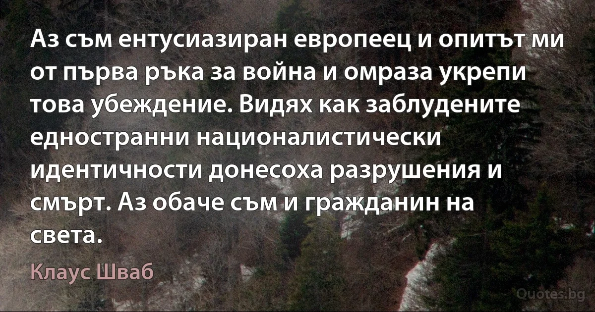 Аз съм ентусиазиран европеец и опитът ми от първа ръка за война и омраза укрепи това убеждение. Видях как заблудените едностранни националистически идентичности донесоха разрушения и смърт. Аз обаче съм и гражданин на света. (Клаус Шваб)