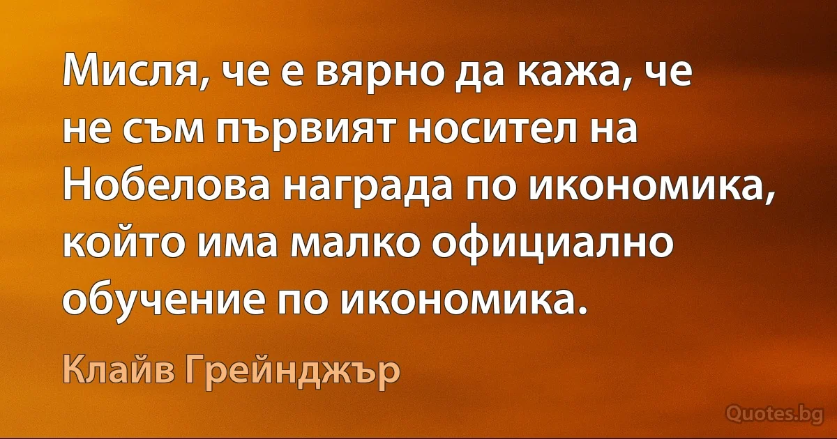 Мисля, че е вярно да кажа, че не съм първият носител на Нобелова награда по икономика, който има малко официално обучение по икономика. (Клайв Грейнджър)