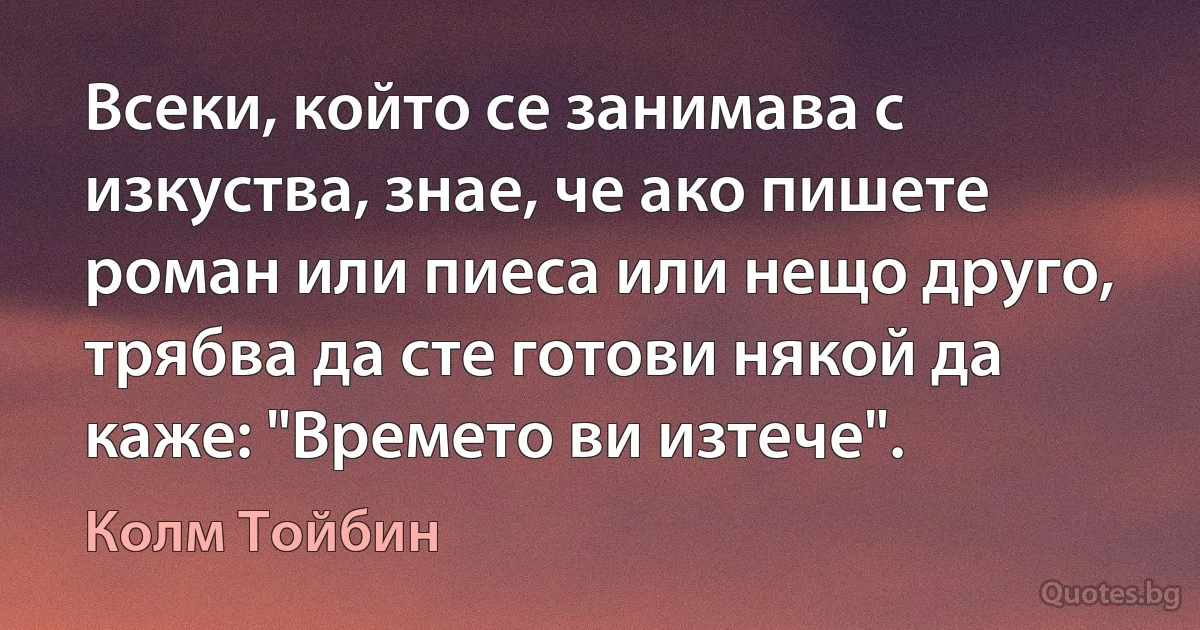 Всеки, който се занимава с изкуства, знае, че ако пишете роман или пиеса или нещо друго, трябва да сте готови някой да каже: "Времето ви изтече". (Колм Тойбин)