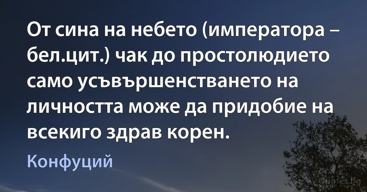 От сина на небето (императора – бел.цит.) чак до простолюдието само усъвършенстването на личността може да придобие на всекиго здрав корен. (Конфуций)