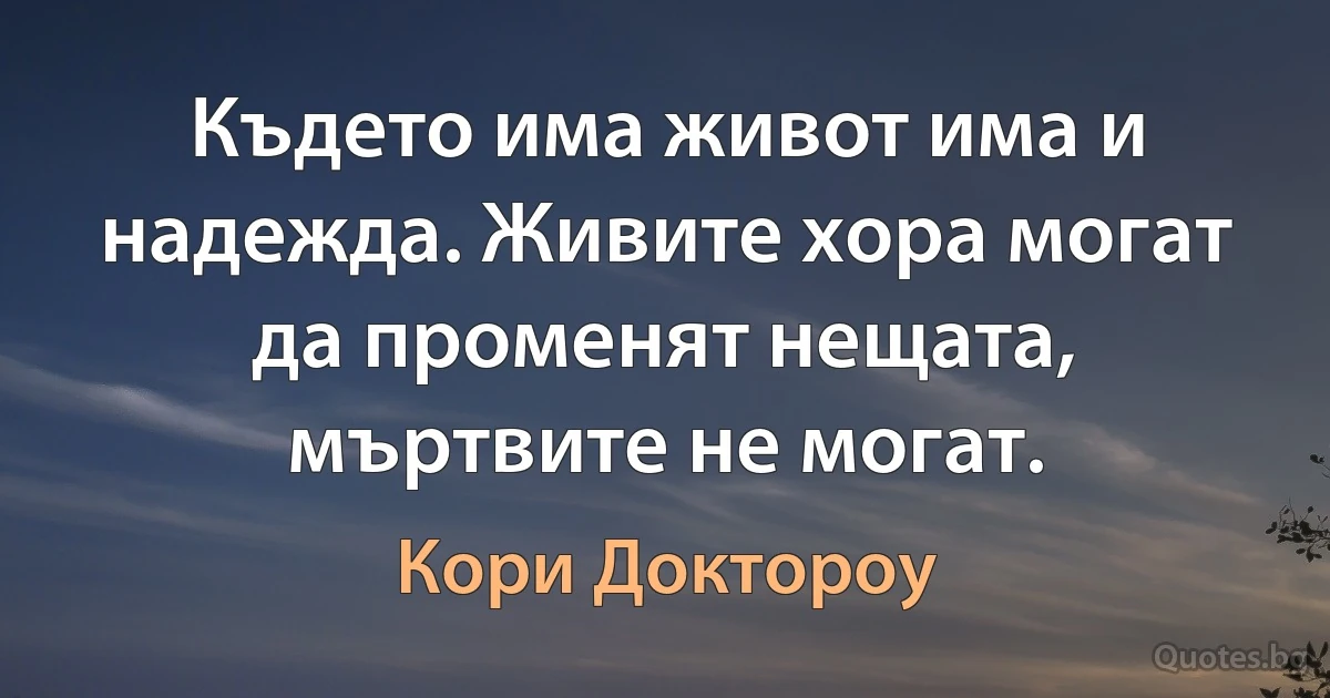 Където има живот има и надежда. Живите хора могат да променят нещата, мъртвите не могат. (Кори Доктороу)