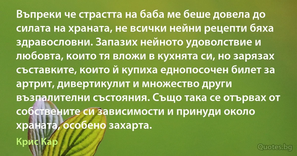 Въпреки че страстта на баба ме беше довела до силата на храната, не всички нейни рецепти бяха здравословни. Запазих нейното удоволствие и любовта, които тя вложи в кухнята си, но зарязах съставките, които й купиха еднопосочен билет за артрит, дивертикулит и множество други възпалителни състояния. Също така се отървах от собствените си зависимости и принуди около храната, особено захарта. (Крис Кар)