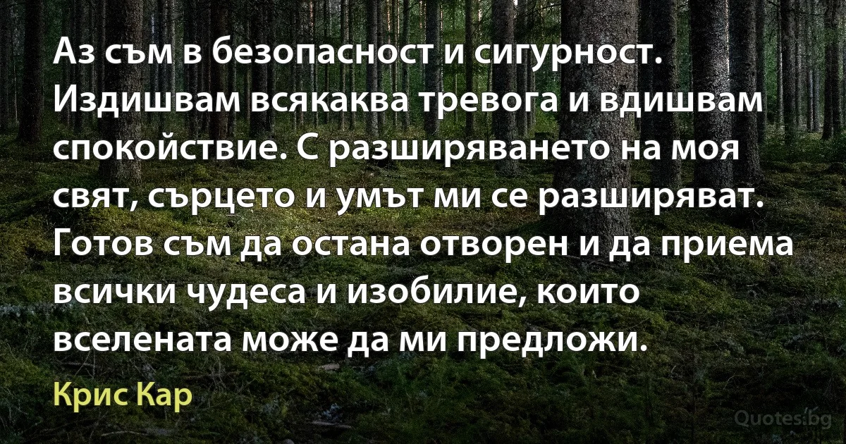 Аз съм в безопасност и сигурност. Издишвам всякаква тревога и вдишвам спокойствие. С разширяването на моя свят, сърцето и умът ми се разширяват. Готов съм да остана отворен и да приема всички чудеса и изобилие, които вселената може да ми предложи. (Крис Кар)