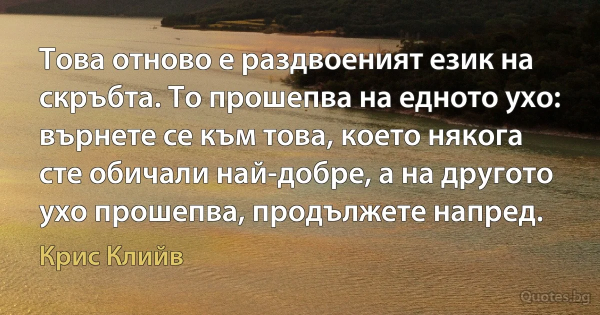 Това отново е раздвоеният език на скръбта. То прошепва на едното ухо: върнете се към това, което някога сте обичали най-добре, а на другото ухо прошепва, продължете напред. (Крис Клийв)