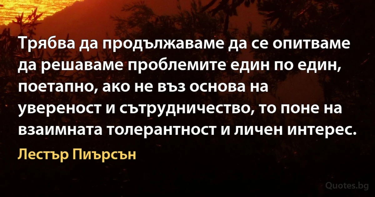 Трябва да продължаваме да се опитваме да решаваме проблемите един по един, поетапно, ако не въз основа на увереност и сътрудничество, то поне на взаимната толерантност и личен интерес. (Лестър Пиърсън)