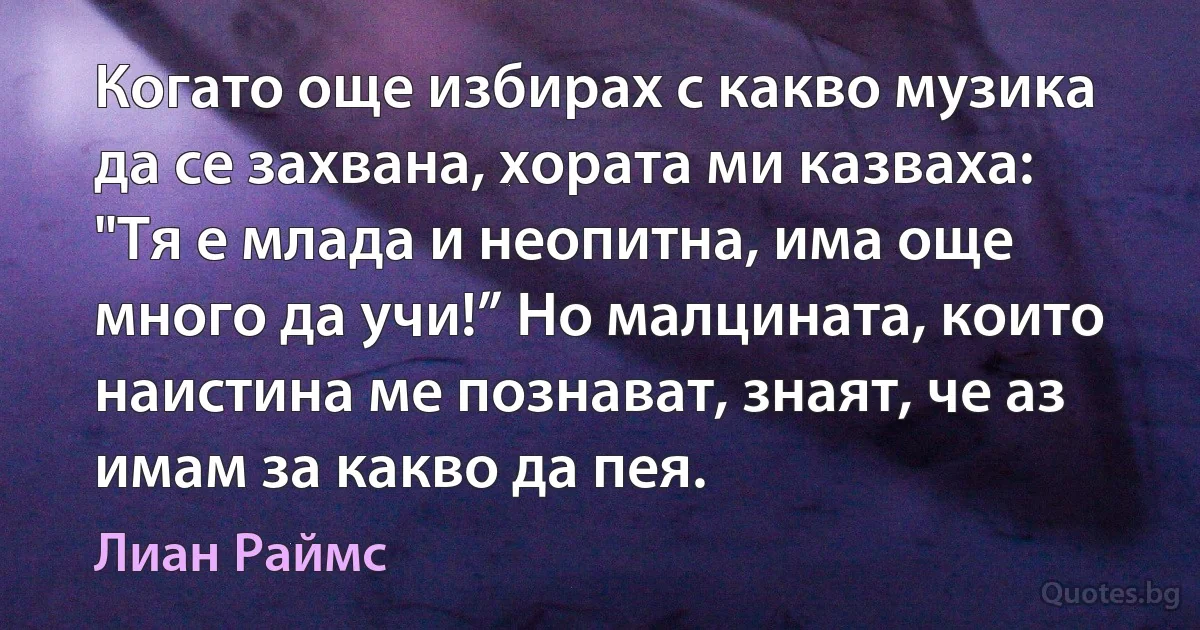 Когато още избирах с какво музика да се захвана, хората ми казваха: "Тя е млада и неопитна, има още много да учи!” Но малцината, които наистина ме познават, знаят, че аз имам за какво да пея. (Лиан Раймс)