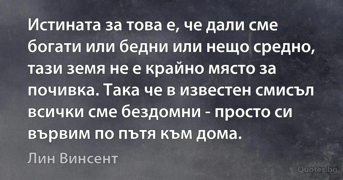 Истината за това е, че дали сме богати или бедни или нещо средно, тази земя не е крайно място за почивка. Така че в известен смисъл всички сме бездомни - просто си вървим по пътя към дома. (Лин Винсент)