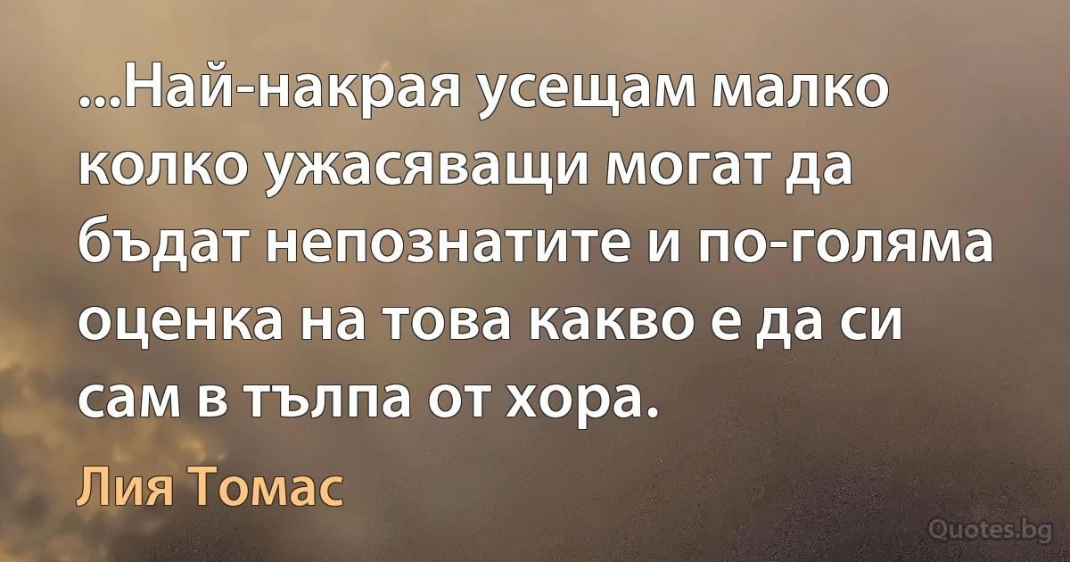 ...Най-накрая усещам малко колко ужасяващи могат да бъдат непознатите и по-голяма оценка на това какво е да си сам в тълпа от хора. (Лия Томас)