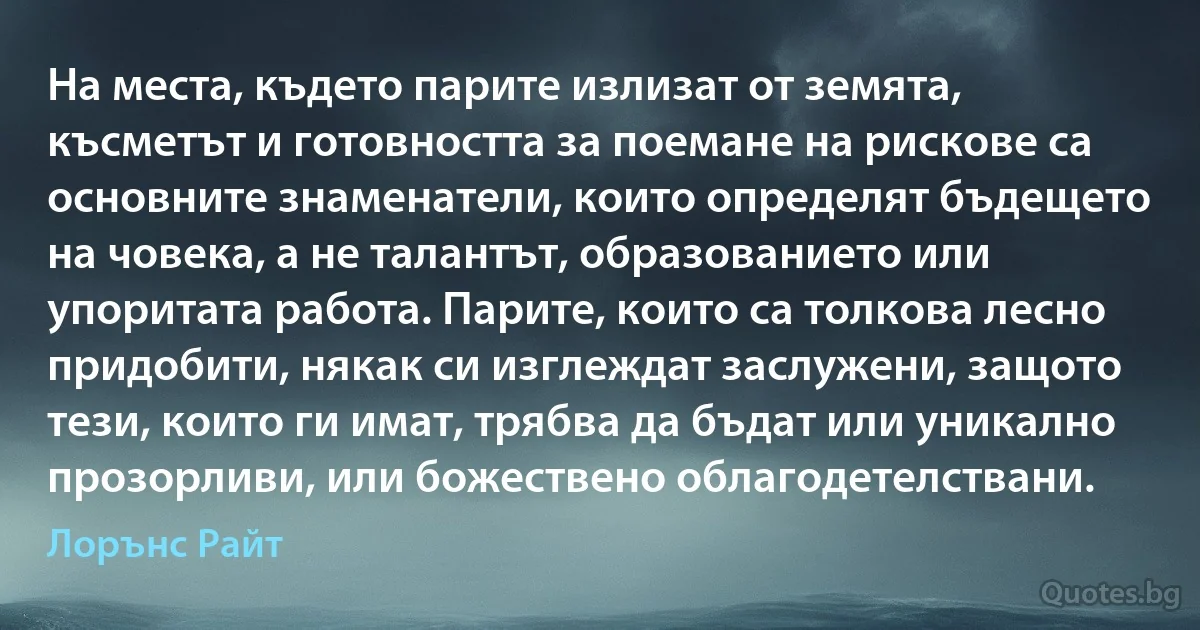 На места, където парите излизат от земята, късметът и готовността за поемане на рискове са основните знаменатели, които определят бъдещето на човека, а не талантът, образованието или упоритата работа. Парите, които са толкова лесно придобити, някак си изглеждат заслужени, защото тези, които ги имат, трябва да бъдат или уникално прозорливи, или божествено облагодетелствани. (Лорънс Райт)