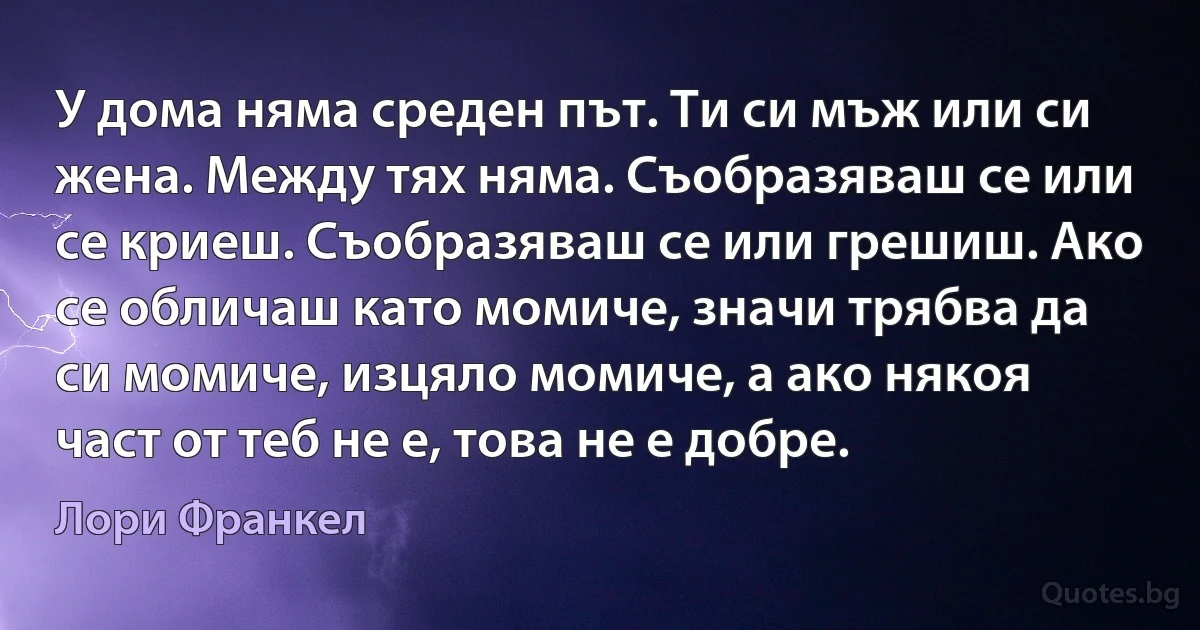 У дома няма среден път. Ти си мъж или си жена. Между тях няма. Съобразяваш се или се криеш. Съобразяваш се или грешиш. Ако се обличаш като момиче, значи трябва да си момиче, изцяло момиче, а ако някоя част от теб не е, това не е добре. (Лори Франкел)