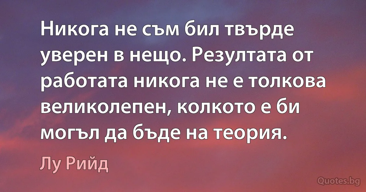 Никога не съм бил твърде уверен в нещо. Резултата от работата никога не е толкова великолепен, колкото е би могъл да бъде на теория. (Лу Рийд)