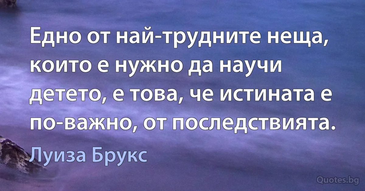 Едно от най-трудните неща, които е нужно да научи детето, е това, че истината е по-важно, от последствията. (Луиза Брукс)