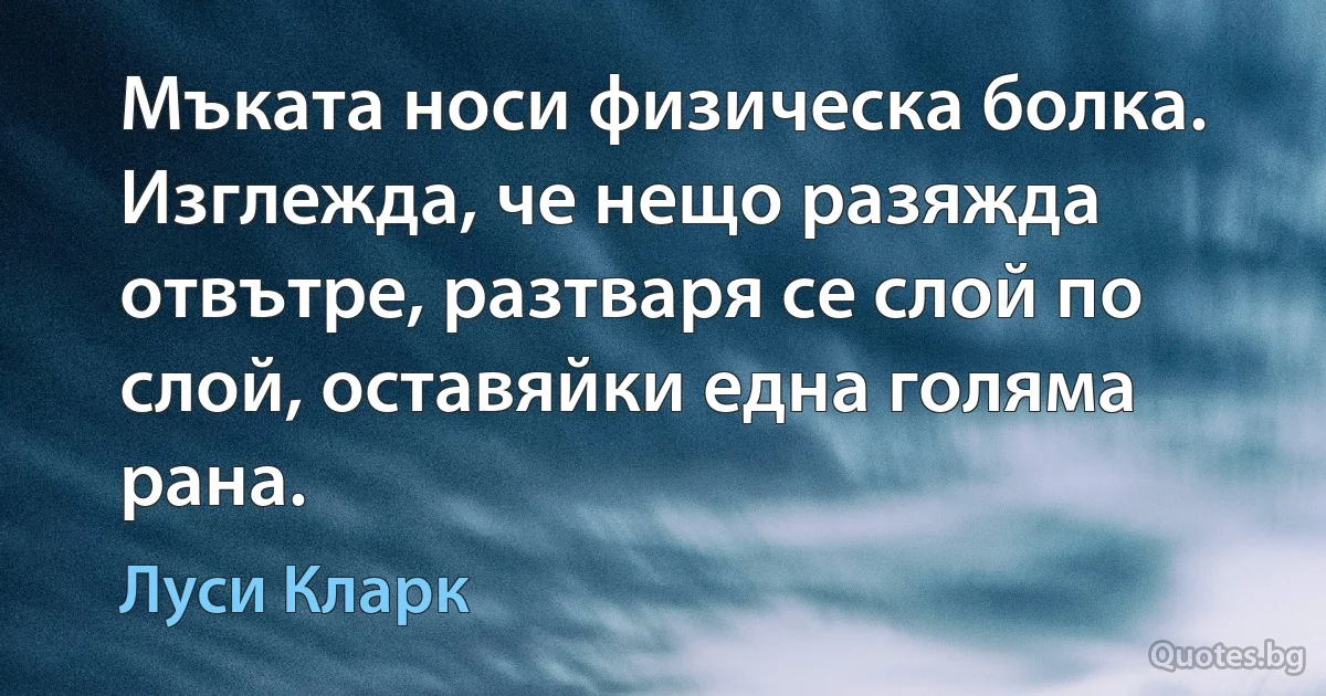 Мъката носи физическа болка. Изглежда, че нещо разяжда отвътре, разтваря се слой по слой, оставяйки една голяма рана. (Луси Кларк)