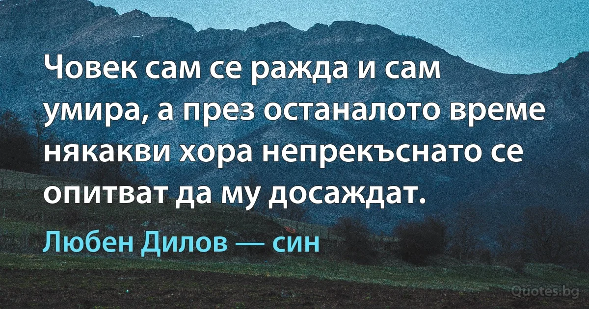 Човек сам се ражда и сам умира, а през останалото време някакви хора непрекъснато се опитват да му досаждат. (Любен Дилов — син)