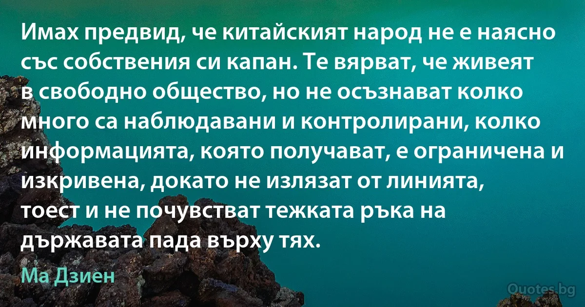 Имах предвид, че китайският народ не е наясно със собствения си капан. Те вярват, че живеят в свободно общество, но не осъзнават колко много са наблюдавани и контролирани, колко информацията, която получават, е ограничена и изкривена, докато не излязат от линията, тоест и не почувстват тежката ръка на държавата пада върху тях. (Ма Дзиен)