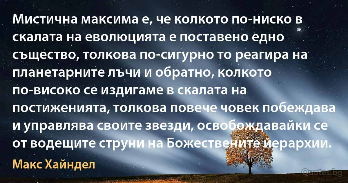 Мистична максима е, че колкото по-ниско в скалата на еволюцията е поставено едно същество, толкова по-сигурно то реагира на планетарните лъчи и обратно, колкото по-високо се издигаме в скалата на постиженията, толкова повече човек побеждава и управлява своите звезди, освобождавайки се от водещите струни на Божествените йерархии. (Макс Хайндел)