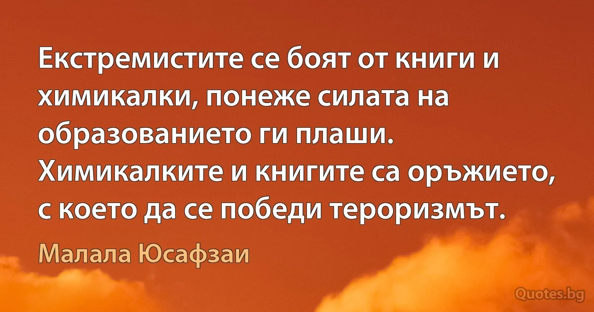 Екстремистите се боят от книги и химикалки, понеже силата на образованието ги плаши. Химикалките и книгите са оръжието, с което да се победи тероризмът. (Малала Юсафзаи)