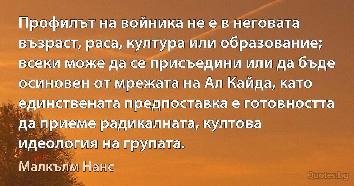 Профилът на войника не е в неговата възраст, раса, култура или образование; всеки може да се присъедини или да бъде осиновен от мрежата на Ал Кайда, като единствената предпоставка е готовността да приеме радикалната, култова идеология на групата. (Малкълм Нанс)