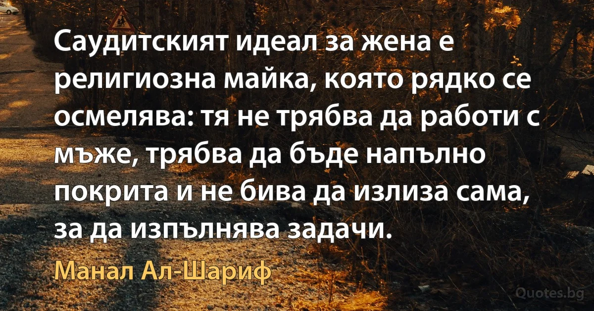 Саудитският идеал за жена е религиозна майка, която рядко се осмелява: тя не трябва да работи с мъже, трябва да бъде напълно покрита и не бива да излиза сама, за да изпълнява задачи. (Манал Ал-Шариф)