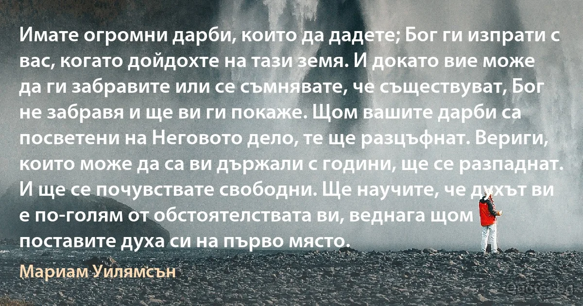 Имате огромни дарби, които да дадете; Бог ги изпрати с вас, когато дойдохте на тази земя. И докато вие може да ги забравите или се съмнявате, че съществуват, Бог не забравя и ще ви ги покаже. Щом вашите дарби са посветени на Неговото дело, те ще разцъфнат. Вериги, които може да са ви държали с години, ще се разпаднат. И ще се почувствате свободни. Ще научите, че духът ви е по-голям от обстоятелствата ви, веднага щом поставите духа си на първо място. (Мариам Уилямсън)