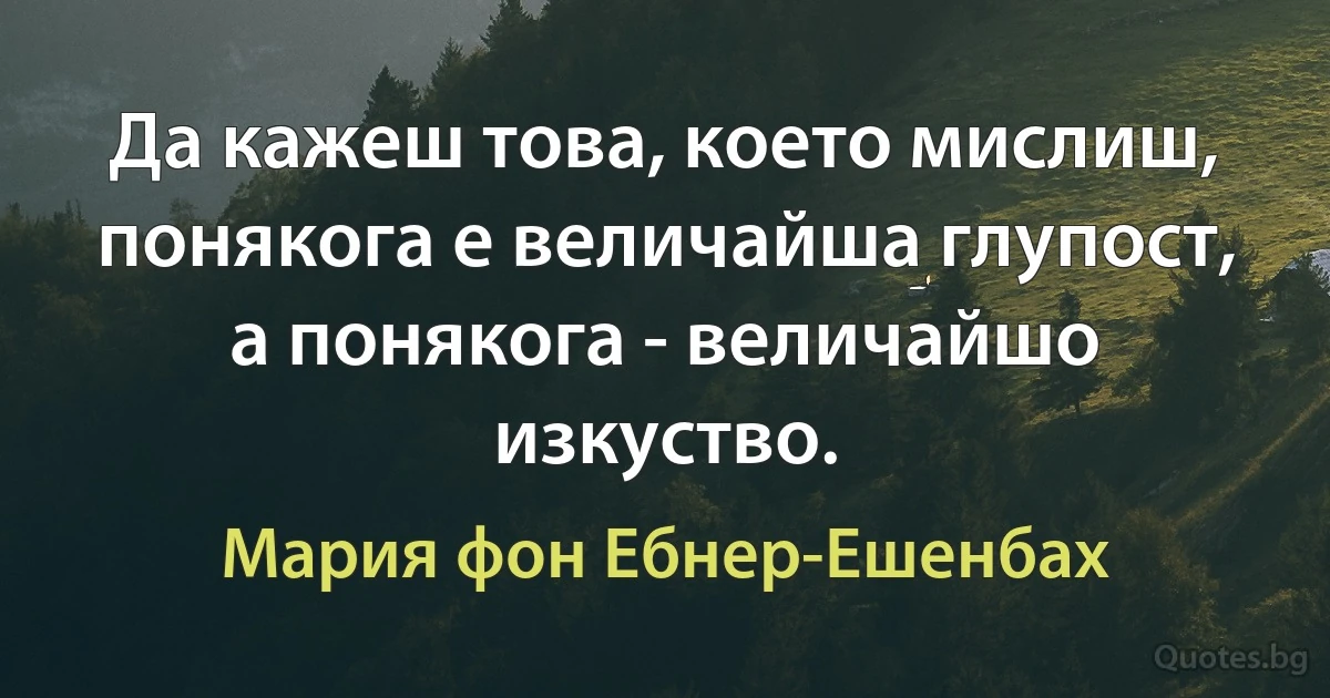 Да кажеш това, което мислиш, понякога е величайша глупост, а понякога - величайшо изкуство. (Мария фон Ебнер-Ешенбах)