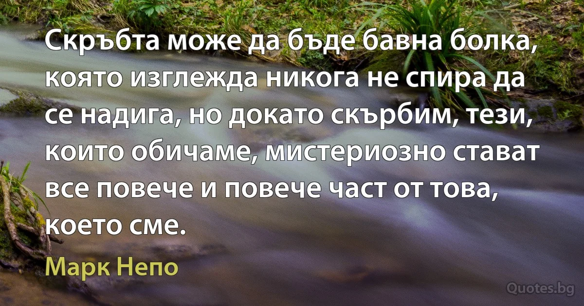 Скръбта може да бъде бавна болка, която изглежда никога не спира да се надига, но докато скърбим, тези, които обичаме, мистериозно стават все повече и повече част от това, което сме. (Марк Непо)