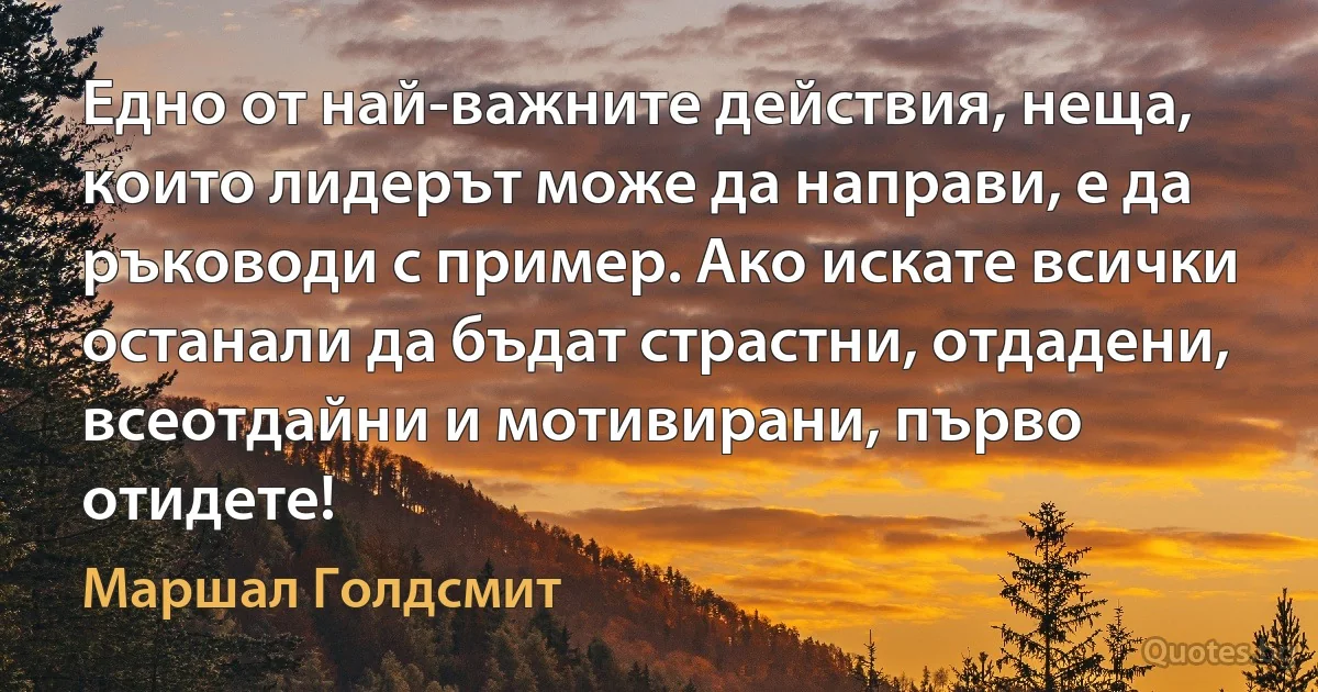 Едно от най-важните действия, неща, които лидерът може да направи, е да ръководи с пример. Ако искате всички останали да бъдат страстни, отдадени, всеотдайни и мотивирани, първо отидете! (Маршал Голдсмит)