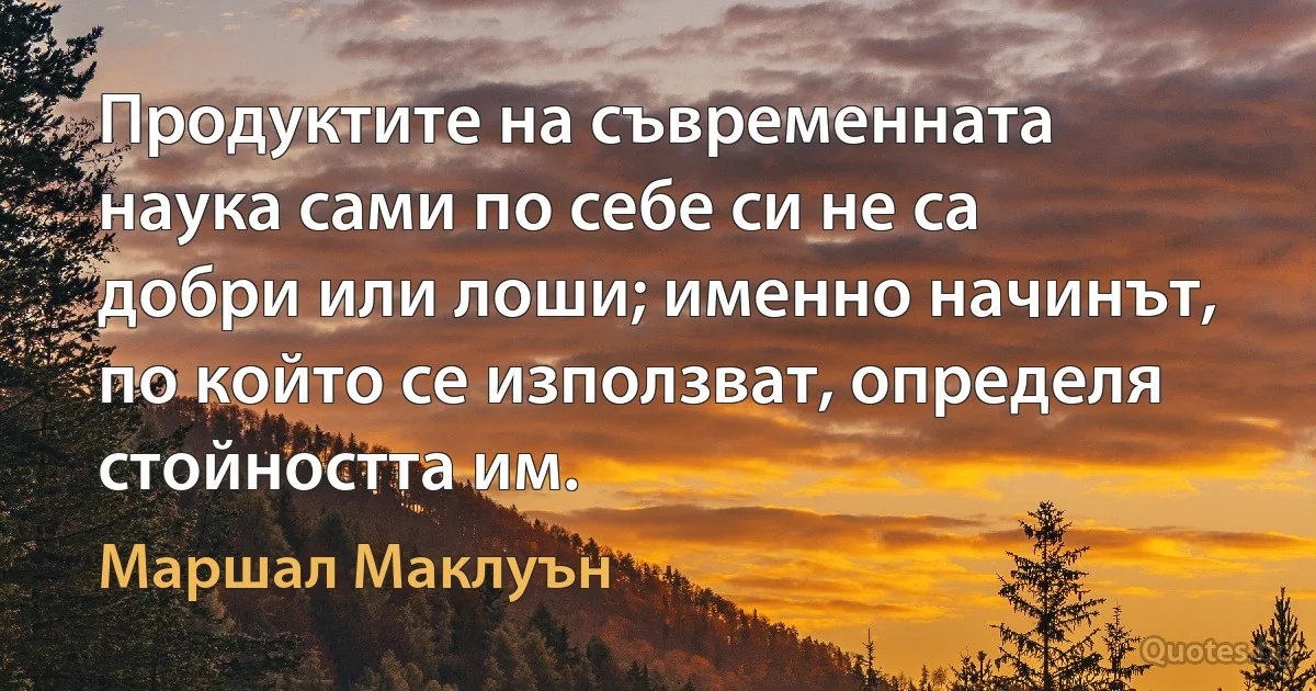 Продуктите на съвременната наука сами по себе си не са добри или лоши; именно начинът, по който се използват, определя стойността им. (Маршал Маклуън)