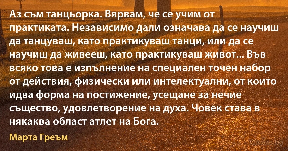 Аз съм танцьорка. Вярвам, че се учим от практиката. Независимо дали означава да се научиш да танцуваш, като практикуваш танци, или да се научиш да живееш, като практикуваш живот... Във всяко това е изпълнение на специален точен набор от действия, физически или интелектуални, от които идва форма на постижение, усещане за нечие същество, удовлетворение на духа. Човек става в някаква област атлет на Бога. (Марта Греъм)