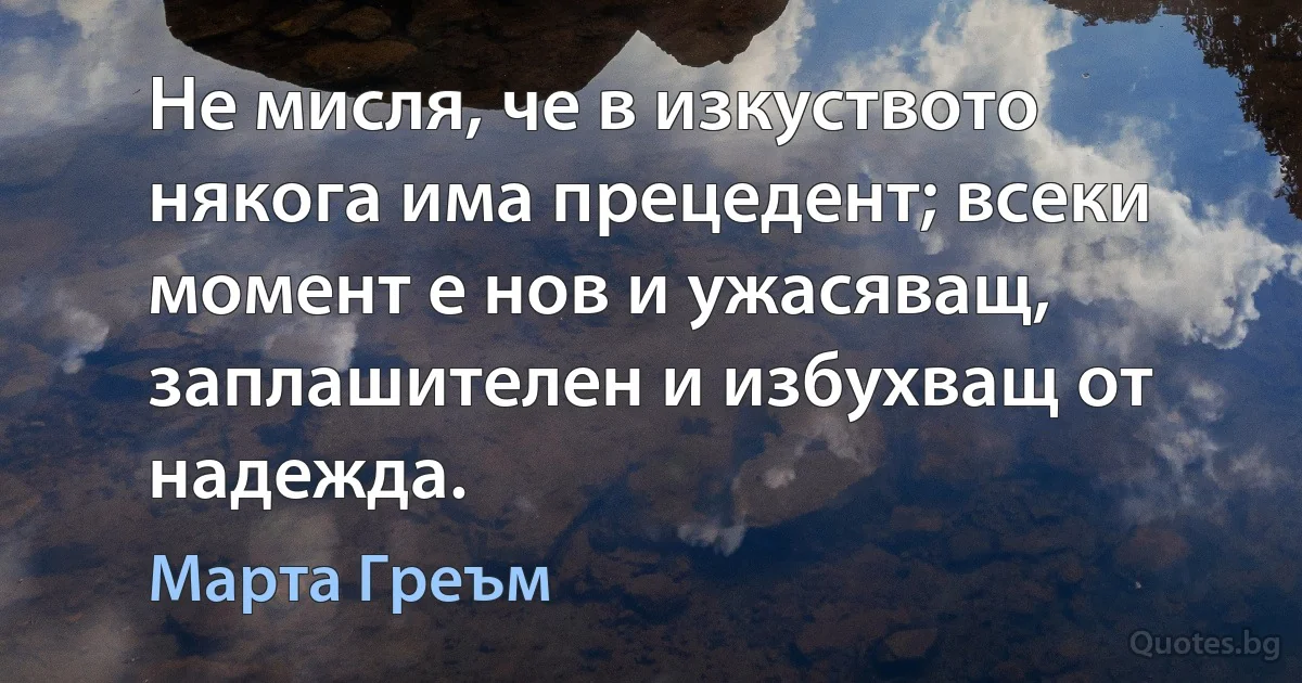 Не мисля, че в изкуството някога има прецедент; всеки момент е нов и ужасяващ, заплашителен и избухващ от надежда. (Марта Греъм)