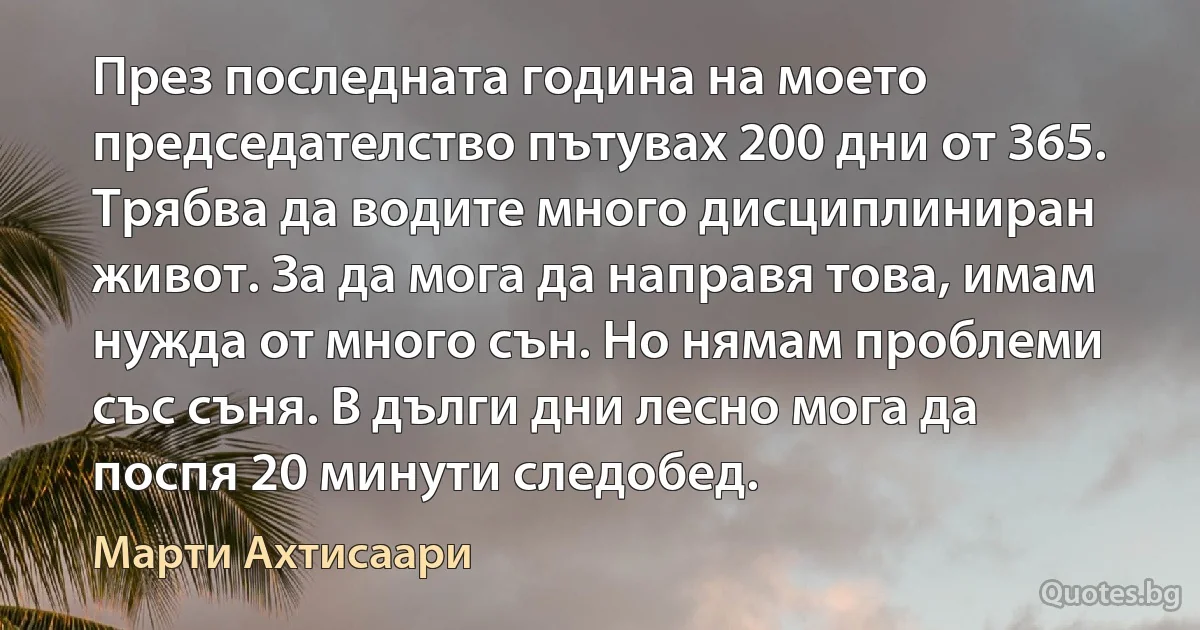 През последната година на моето председателство пътувах 200 дни от 365. Трябва да водите много дисциплиниран живот. За да мога да направя това, имам нужда от много сън. Но нямам проблеми със съня. В дълги дни лесно мога да поспя 20 минути следобед. (Марти Ахтисаари)